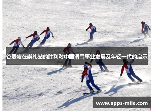 谷爱凌在崇礼站的胜利对中国滑雪事业发展及年轻一代的启示