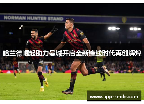 哈兰德崛起助力曼城开启全新锋线时代再创辉煌